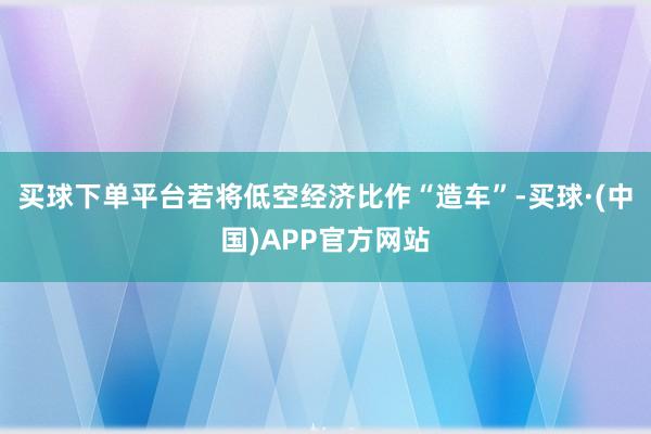 买球下单平台若将低空经济比作“造车”-买球·(中国)APP官方网站