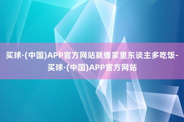 买球·(中国)APP官方网站就像家里东谈主多吃饭-买球·(中国)APP官方网站