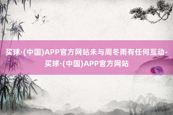 买球·(中国)APP官方网站未与周冬雨有任何互动-买球·(中国)APP官方网站