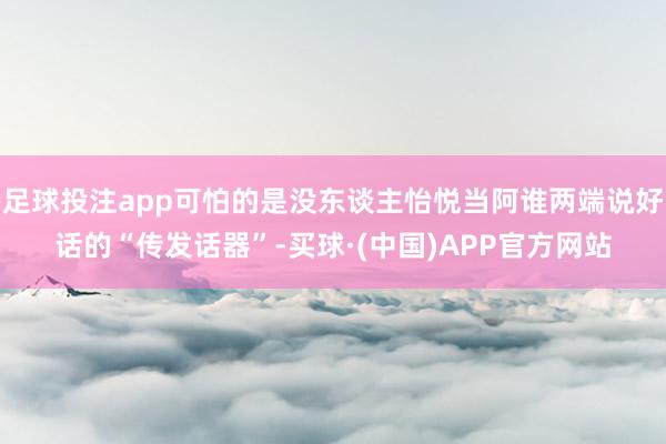 足球投注app可怕的是没东谈主怡悦当阿谁两端说好话的“传发话器”-买球·(中国)APP官方网站