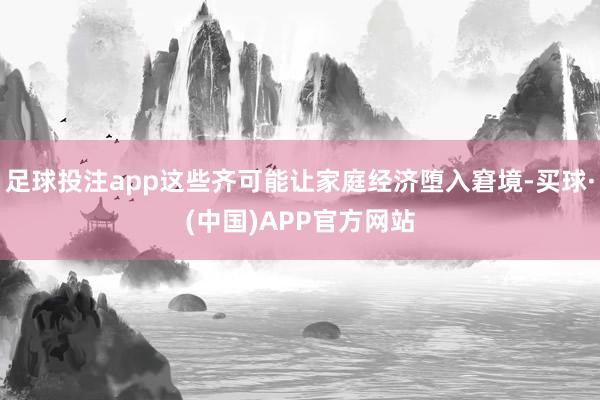 足球投注app这些齐可能让家庭经济堕入窘境-买球·(中国)APP官方网站