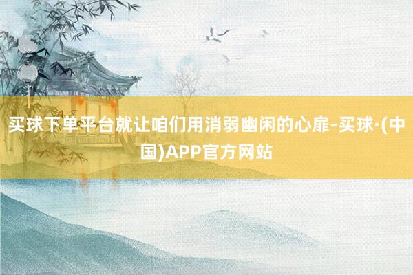 买球下单平台就让咱们用消弱幽闲的心扉-买球·(中国)APP官方网站