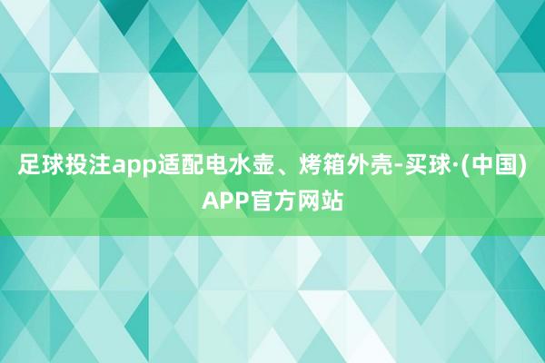 足球投注app适配电水壶、烤箱外壳-买球·(中国)APP官方网站