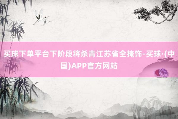 买球下单平台下阶段将杀青江苏省全掩饰-买球·(中国)APP官方网站