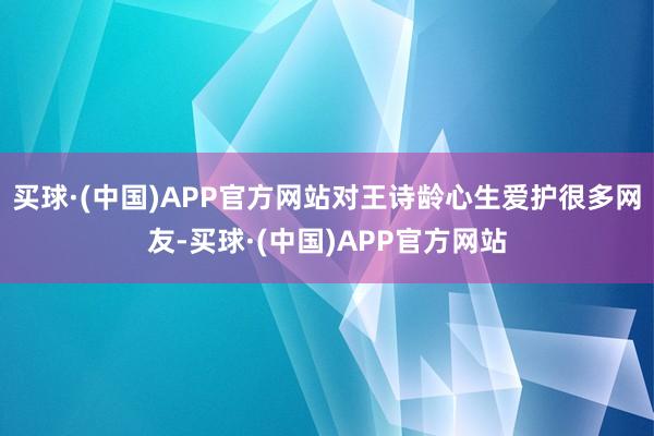 买球·(中国)APP官方网站对王诗龄心生爱护很多网友-买球·(中国)APP官方网站