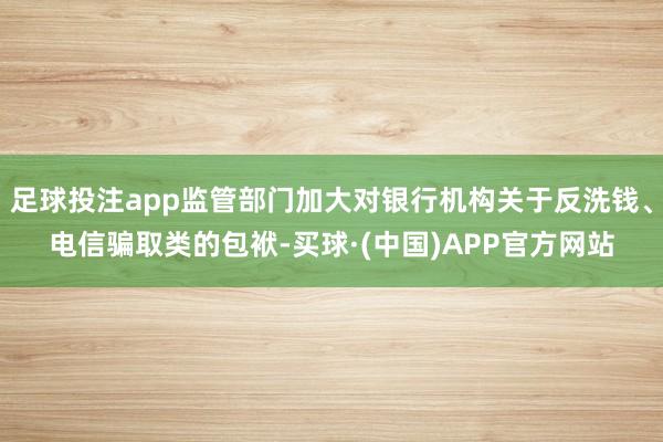 足球投注app监管部门加大对银行机构关于反洗钱、电信骗取类的包袱-买球·(中国)APP官方网站