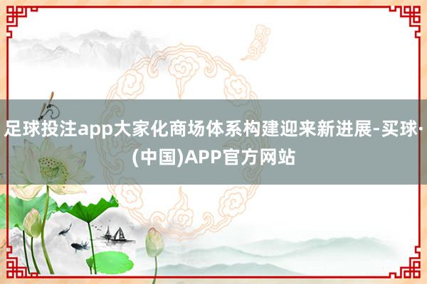 足球投注app大家化商场体系构建迎来新进展-买球·(中国)APP官方网站
