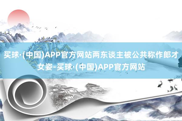 买球·(中国)APP官方网站两东谈主被公共称作郎才女姿-买球·(中国)APP官方网站