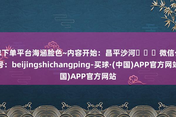 买球下单平台海涵脸色~内容开始：昌平沙河‍‍‍微信公众号：beijingshichangping-买球·(中国)APP官方网站