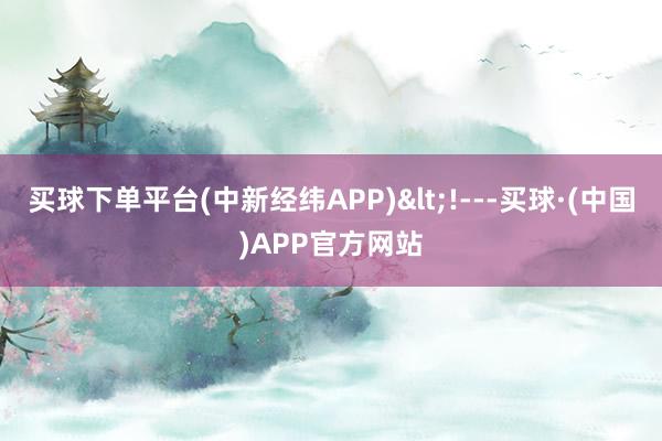 买球下单平台(中新经纬APP)<!---买球·(中国)APP官方网站