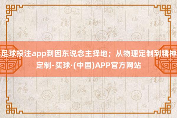 足球投注app到因东说念主择地；从物理定制到精神定制-买球·(中国)APP官方网站