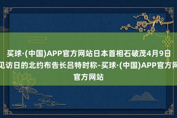 买球·(中国)APP官方网站日本首相石破茂4月9日会见访日的北约布告长吕特时称-买球·(中国)APP官方网站
