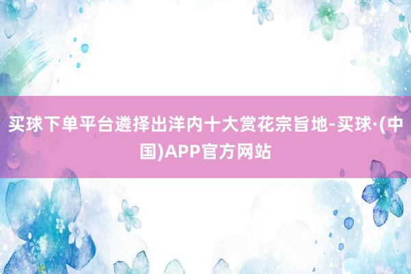 买球下单平台遴择出洋内十大赏花宗旨地-买球·(中国)APP官方网站