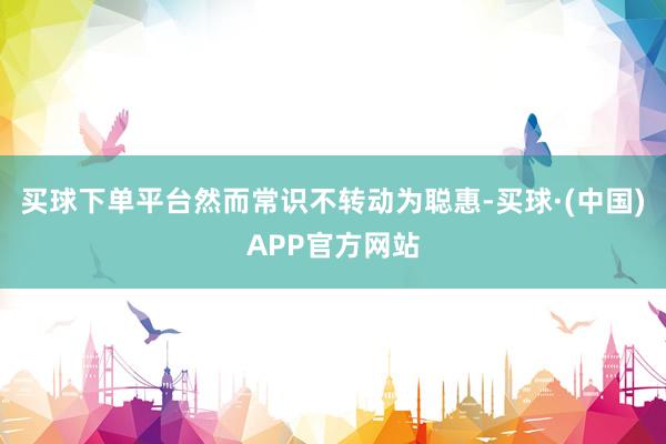 买球下单平台然而常识不转动为聪惠-买球·(中国)APP官方网站