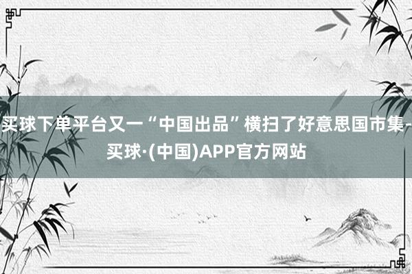买球下单平台又一“中国出品”横扫了好意思国市集-买球·(中国)APP官方网站