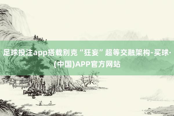足球投注app搭载别克“狂妄”超等交融架构-买球·(中国)APP官方网站