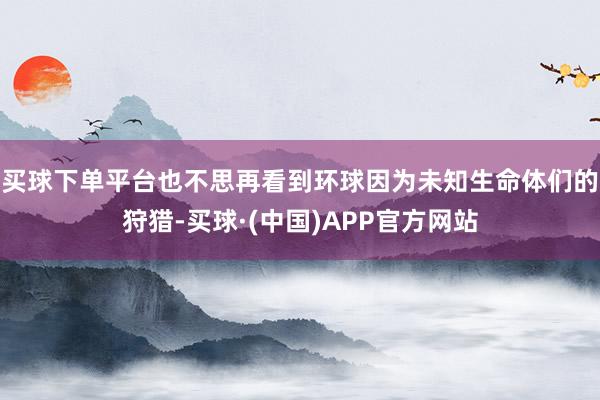 买球下单平台也不思再看到环球因为未知生命体们的狩猎-买球·(中国)APP官方网站