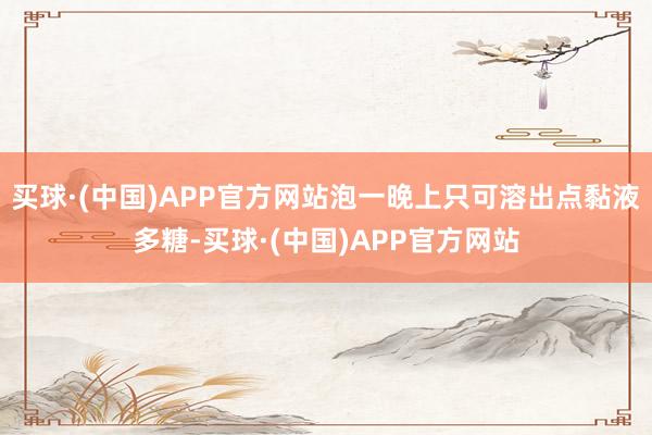 买球·(中国)APP官方网站泡一晚上只可溶出点黏液多糖-买球·(中国)APP官方网站