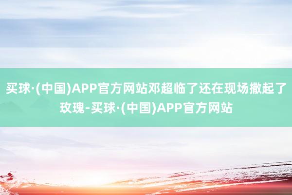 买球·(中国)APP官方网站邓超临了还在现场撒起了玫瑰-买球·(中国)APP官方网站