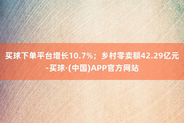 买球下单平台增长10.7%；乡村零卖额42.29亿元-买球·(中国)APP官方网站