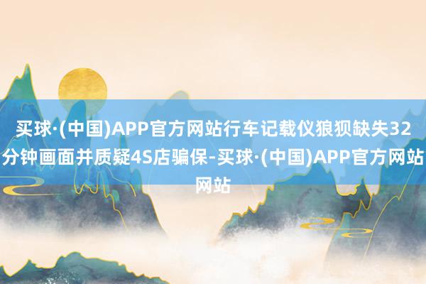 买球·(中国)APP官方网站行车记载仪狼狈缺失32分钟画面并质疑4S店骗保-买球·(中国)APP官方网站