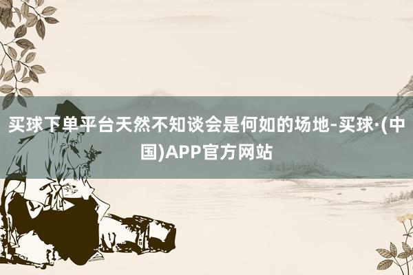买球下单平台天然不知谈会是何如的场地-买球·(中国)APP官方网站