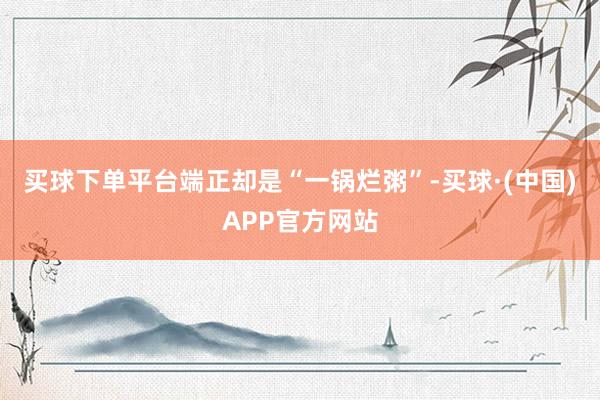 买球下单平台端正却是“一锅烂粥”-买球·(中国)APP官方网站