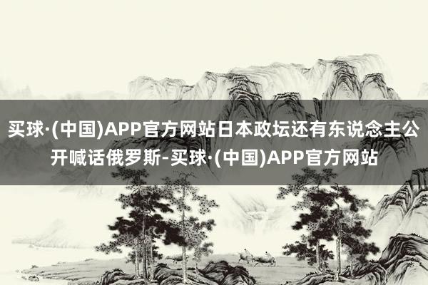 买球·(中国)APP官方网站日本政坛还有东说念主公开喊话俄罗斯-买球·(中国)APP官方网站