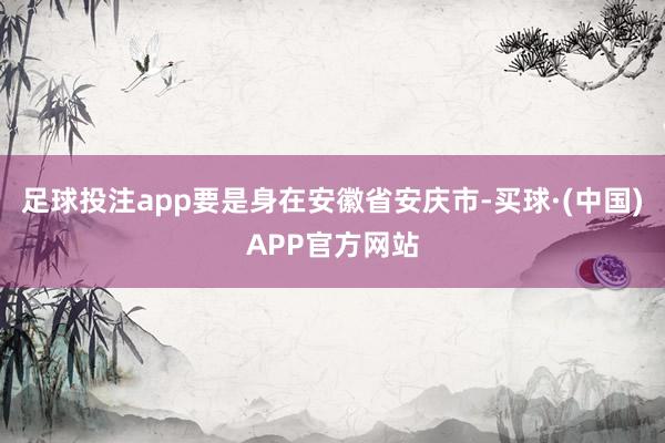 足球投注app要是身在安徽省安庆市-买球·(中国)APP官方网站
